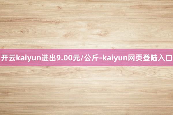 开云kaiyun进出9.00元/公斤-kaiyun网页登陆入口