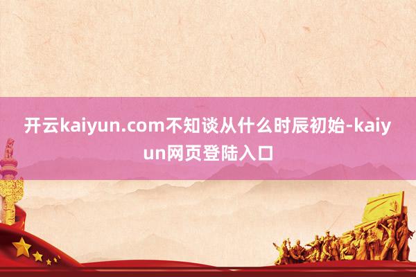 开云kaiyun.com不知谈从什么时辰初始-kaiyun网页登陆入口