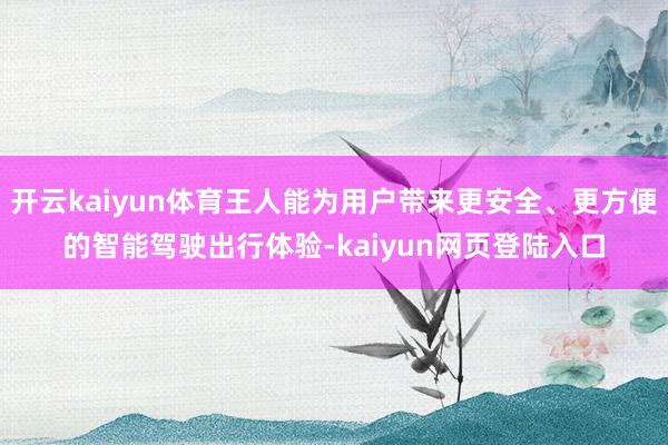 开云kaiyun体育王人能为用户带来更安全、更方便的智能驾驶出行体验-kaiyun网页登陆入口
