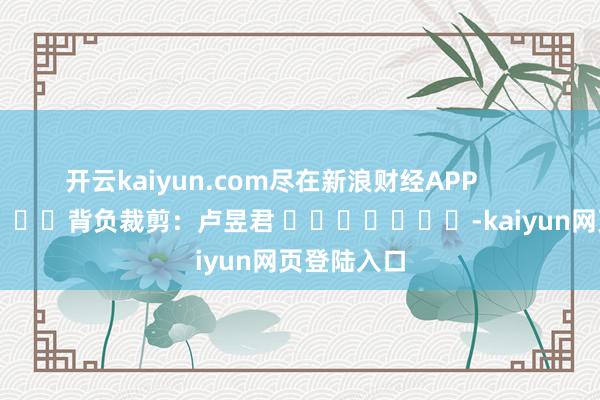 开云kaiyun.com尽在新浪财经APP            						背负裁剪：卢昱君 							-kaiyun网页登陆入口