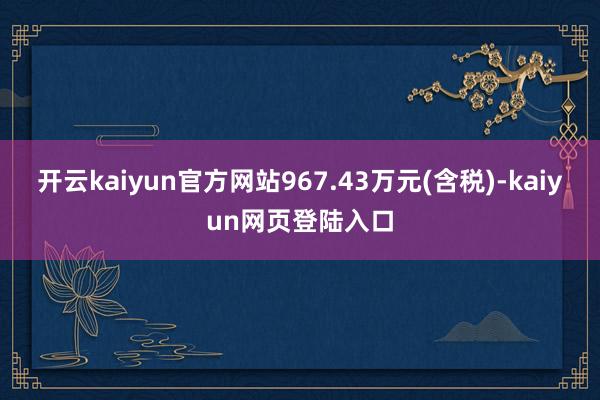 开云kaiyun官方网站967.43万元(含税)-kaiyun网页登陆入口