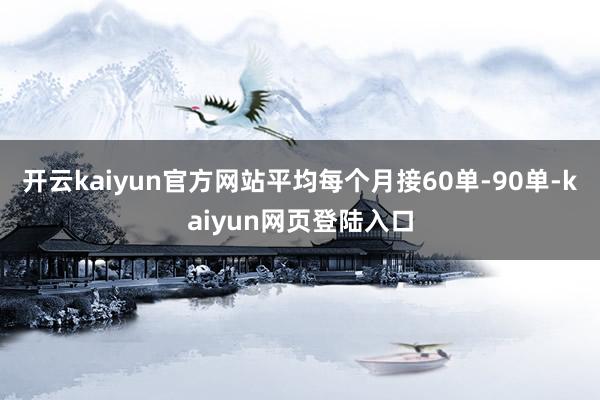 开云kaiyun官方网站平均每个月接60单-90单-kaiyun网页登陆入口