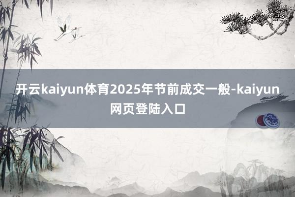 开云kaiyun体育2025年节前成交一般-kaiyun网页登陆入口