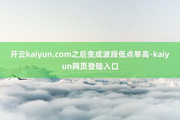 开云kaiyun.com之后变成波段低点举高-kaiyun网页登陆入口