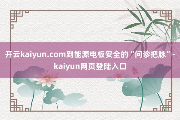 开云kaiyun.com到能源电板安全的“问诊把脉”-kaiyun网页登陆入口