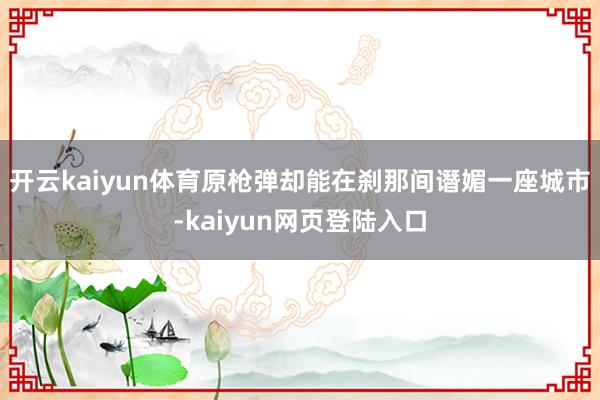 开云kaiyun体育原枪弹却能在刹那间谮媚一座城市-kaiyun网页登陆入口