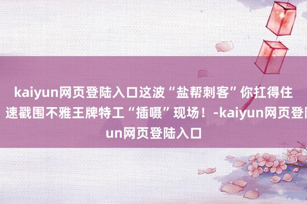 kaiyun网页登陆入口这波“盐帮刺客”你扛得住几招？速戳围不雅王牌特工“插嗫”现场！-kaiyun网页登陆入口