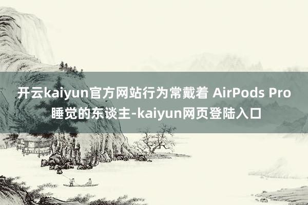 开云kaiyun官方网站行为常戴着 AirPods Pro 睡觉的东谈主-kaiyun网页登陆入口