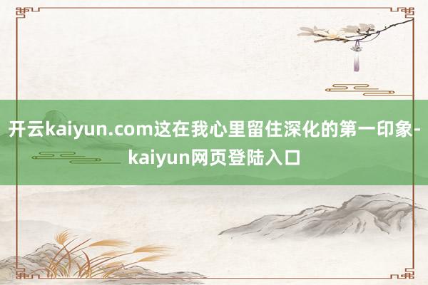 开云kaiyun.com这在我心里留住深化的第一印象-kaiyun网页登陆入口