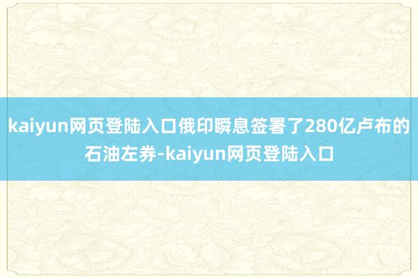 kaiyun网页登陆入口俄印瞬息签署了280亿卢布的石油左券-kaiyun网页登陆入口