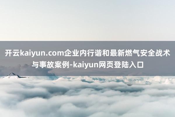 开云kaiyun.com企业内行谐和最新燃气安全战术与事故案例-kaiyun网页登陆入口