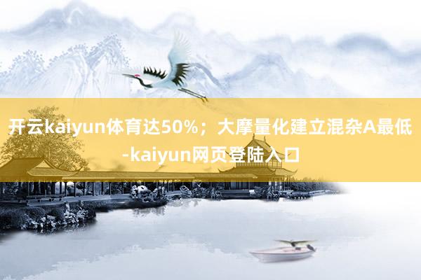 开云kaiyun体育达50%；大摩量化建立混杂A最低-kaiyun网页登陆入口