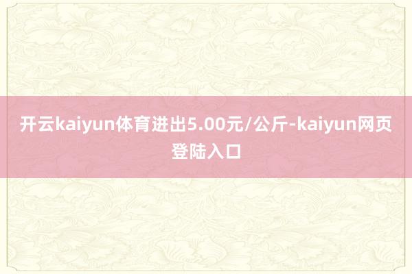 开云kaiyun体育进出5.00元/公斤-kaiyun网页登陆入口