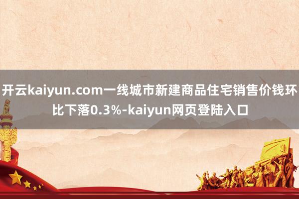 开云kaiyun.com一线城市新建商品住宅销售价钱环比下落0.3%-kaiyun网页登陆入口