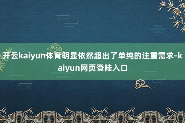 开云kaiyun体育明显依然超出了单纯的注重需求-kaiyun网页登陆入口