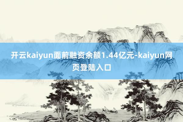 开云kaiyun面前融资余额1.44亿元-kaiyun网页登陆入口