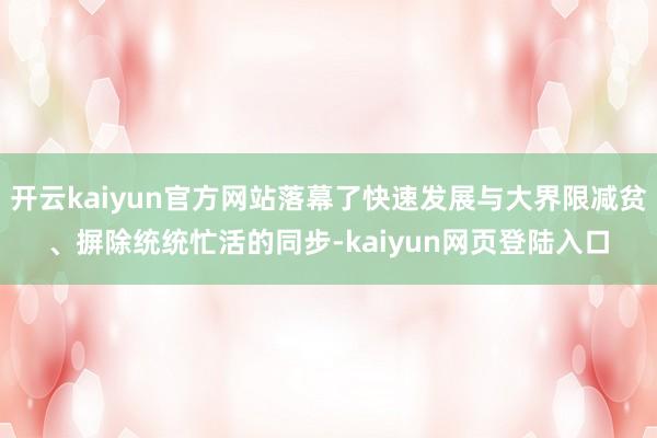 开云kaiyun官方网站落幕了快速发展与大界限减贫、摒除统统忙活的同步-kaiyun网页登陆入口