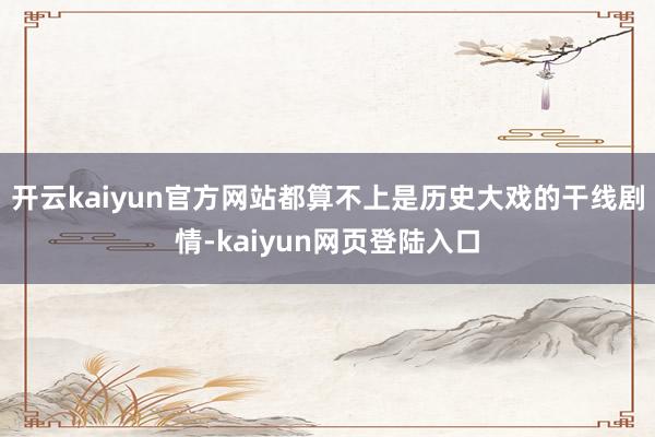 开云kaiyun官方网站都算不上是历史大戏的干线剧情-kaiyun网页登陆入口